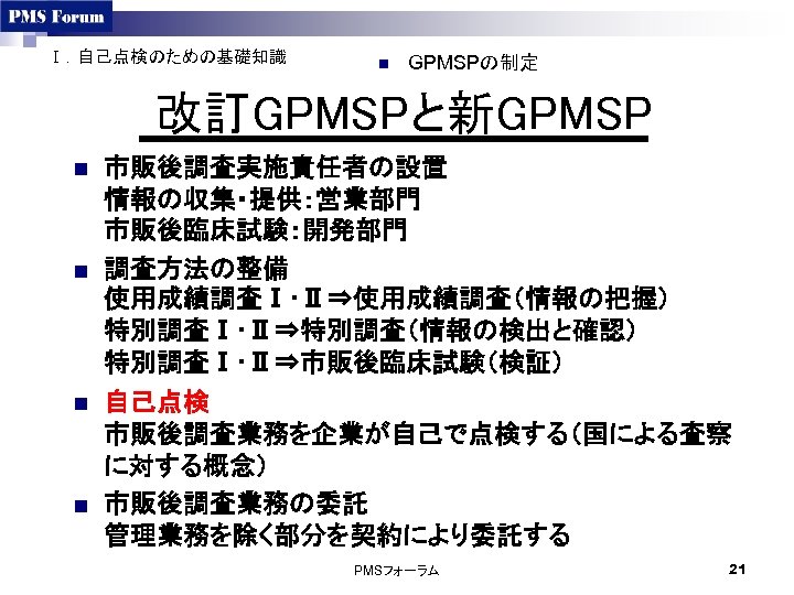 Ⅰ．自己点検のための基礎知識 n GPMSPの制定 改訂GPMSPと新GPMSP n n 市販後調査実施責任者の設置 情報の収集・提供：営業部門 市販後臨床試験：開発部門 調査方法の整備 使用成績調査Ⅰ･Ⅱ⇒使用成績調査（情報の把握） 特別調査Ⅰ･Ⅱ⇒特別調査（情報の検出と確認） 特別調査Ⅰ･Ⅱ⇒市販後臨床試験（検証） 自己点検