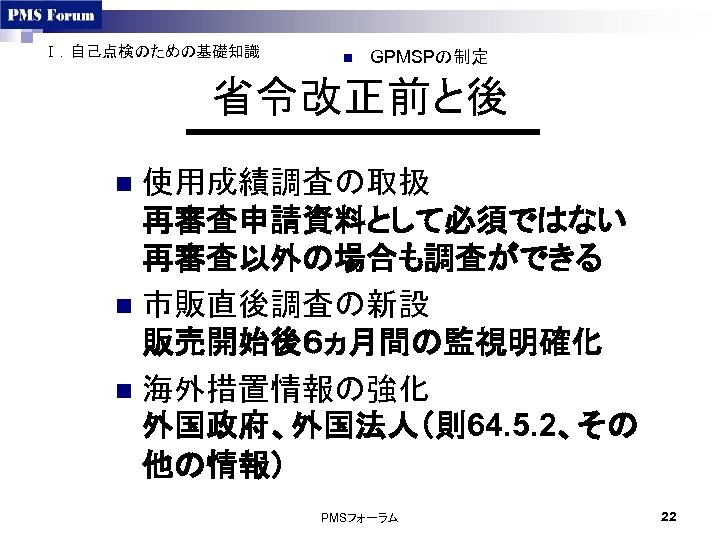 Ⅰ．自己点検のための基礎知識 n GPMSPの制定 省令改正前と後 使用成績調査の取扱 再審査申請資料として必須ではない 再審査以外の場合も調査ができる n 市販直後調査の新設 販売開始後６ヵ月間の監視明確化 n 海外措置情報の強化 外国政府、外国法人（則64. 5.