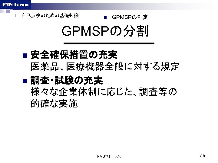 Ⅰ．自己点検のための基礎知識 n GPMSPの制定 GPMSPの分割 安全確保措置の充実 医薬品、医療機器全般に対する規定 n 調査・試験の充実 様々な企業体制に応じた、調査等の 的確な実施 n PMSフォーラム 23 