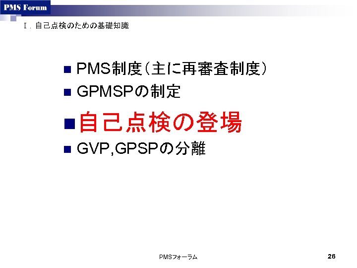 Ⅰ．自己点検のための基礎知識 PMS制度（主に再審査制度） n GPMSPの制定 n n自己点検の登場 n GVP, GPSPの分離 PMSフォーラム 26 