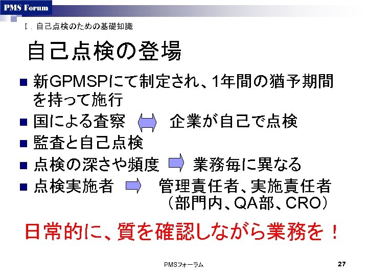 Ⅰ．自己点検のための基礎知識 自己点検の登場 新GPMSPにて制定され、1年間の猶予期間 を持って施行 n 国による査察　　　　企業が自己で点検 n 監査と自己点検 n 点検の深さや頻度　　　業務毎に異なる n 点検実施者　　　　管理責任者、実施責任者 （部門内、QA部、CRO） n