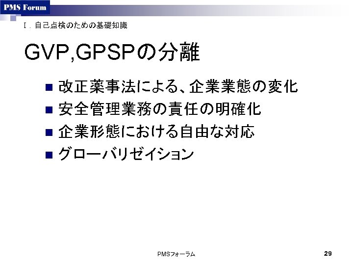 Ⅰ．自己点検のための基礎知識 GVP, GPSPの分離 改正薬事法による、企業業態の変化 n 安全管理業務の責任の明確化 n 企業形態における自由な対応 n グローバリゼイション n PMSフォーラム 29 