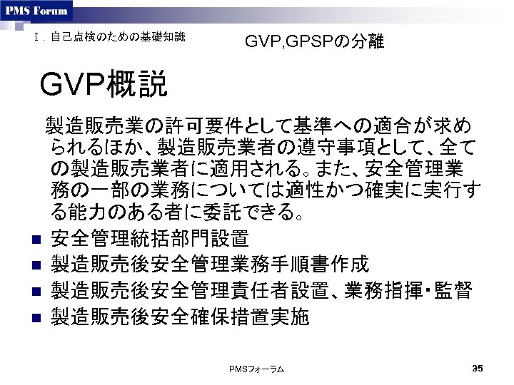 Ⅰ．自己点検のための基礎知識 GVP, GPSPの分離 GVP概説 　製造販売業の許可要件として基準への適合が求め られるほか、製造販売業者の遵守事項として、全て の製造販売業者に適用される。また、安全管理業 務の一部の業務については適性かつ確実に実行す る能力のある者に委託できる。 n 安全管理統括部門設置 n 製造販売後安全管理業務手順書作成 n