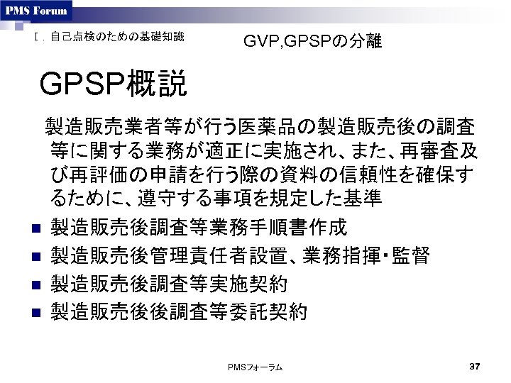 Ⅰ．自己点検のための基礎知識 GVP, GPSPの分離 GPSP概説 　製造販売業者等が行う医薬品の製造販売後の調査 等に関する業務が適正に実施され、また、再審査及 び再評価の申請を行う際の資料の信頼性を確保す るために、遵守する事項を規定した基準 n 製造販売後調査等業務手順書作成 n 製造販売後管理責任者設置、業務指揮・監督 n 製造販売後調査等実施契約