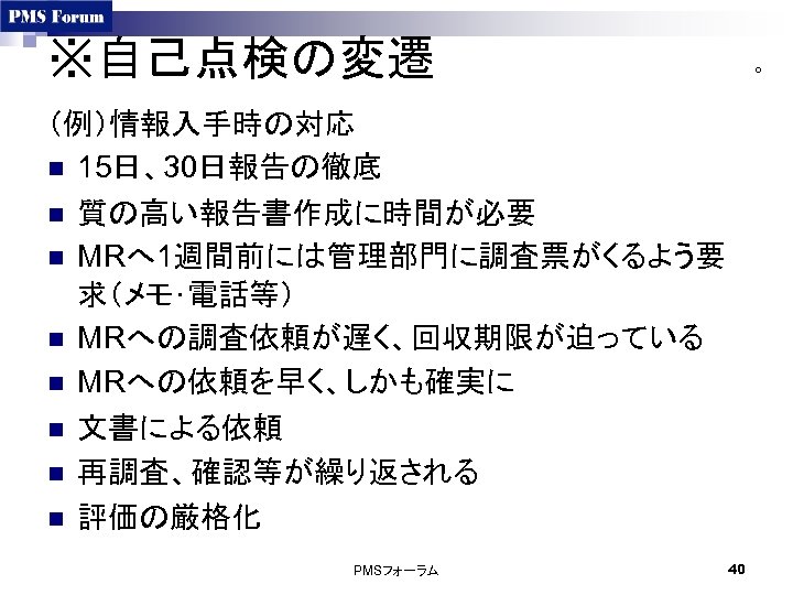 ※自己点検の変遷 ○ （例）情報入手時の対応 n 15日、30日報告の徹底 n 質の高い報告書作成に時間が必要 n MRへ 1週間前には管理部門に調査票がくるよう要 求（メモ･電話等） n MRへの調査依頼が遅く、回収期限が迫っている n