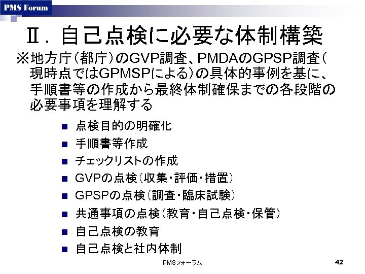 Ⅱ．自己点検に必要な体制構築 ※地方庁（都庁）のGVP調査、PMDAのGPSP調査（ 現時点ではGPMSPによる）の具体的事例を基に、 手順書等の作成から最終体制確保までの各段階の 必要事項を理解する n n n n 点検目的の明確化 手順書等作成 チェックリストの作成 GVPの点検（収集・評価・措置） GPSPの点検（調査・臨床試験）