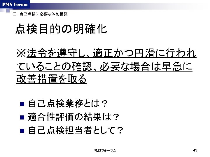 Ⅱ．自己点検に必要な体制構築 点検目的の明確化 ※法令を遵守し、適正かつ円滑に行われ ていることの確認、必要な場合は早急に 改善措置を取る 自己点検業務とは？ n 適合性評価の結果は？ n 自己点検担当者として？ n PMSフォーラム 43 