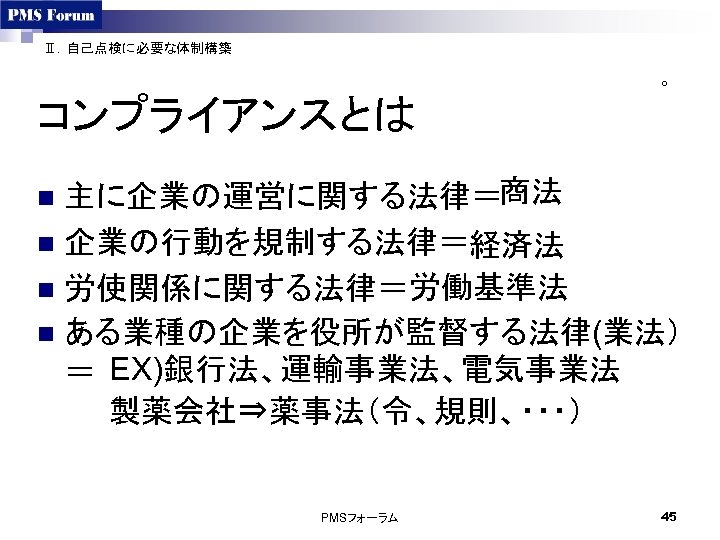 Ⅱ．自己点検に必要な体制構築 ○ コンプライアンスとは 主に企業の運営に関する法律＝商法 n 企業の行動を規制する法律＝経済法 n 労使関係に関する法律＝労働基準法 n ある業種の企業を役所が監督する法律(業法） ＝ EX)銀行法、運輸事業法、電気事業法 製薬会社⇒薬事法（令、規則、・・・） n