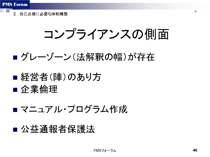 ○ Ⅱ．自己点検に必要な体制構築 コンプライアンスの側面 n グレーゾーン（法解釈の幅）が存在 経営者（陣）のあり方 n 企業倫理 n n マニュアル・プログラム作成 n 公益通報者保護法 PMSフォーラム