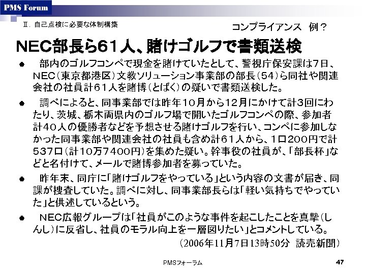 Ⅱ．自己点検に必要な体制構築 コンプライアンス　例？ ＮＥＣ部長ら６１人、賭けゴルフで書類送検 | 　部内のゴルフコンペで現金を賭けていたとして、警視庁保安課は７日、 ＮＥＣ（東京都港区）文教ソリューション事業部の部長（５４）ら同社や関連 会社の社員計６１人を賭博（とばく）の疑いで書類送検した。 | 　調べによると、同事業部では昨年１０月から１２月にかけて計３回にわ たり、茨城、栃木両県内のゴルフ場で開いたゴルフコンペの際、参加者 計４０人の優勝者などを予想させる賭けゴルフを行い、コンペに参加しな かった同事業部や関連会社の社員も含め計６１人から、１口２００円で計 ５３７口（計１０万７４００円）を集めた疑い。幹事役の社員が、「部長杯」な どと名付けて、メールで賭博参加者を募っていた。