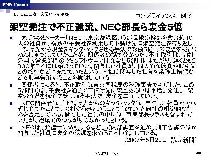 Ⅱ．自己点検に必要な体制構築 コンプライアンス　例？ 架空発注で不正還流、ＮＥＣ部長ら裏金５億 n n 　大手電機メーカー「ＮＥＣ」（東京都港区）の部長級の幹部を含む約１０ 人の社員が、複数の子会社を利用して下請け先に架空発注を繰り返し、 下請け先から現金をキックバックさせる手法で総額５億円の裏金を捻出（ ねんしゅつ）していたことが、関係者の話で分かった。不正取引は、同社 の国内営業部門のうちソフトウエア開発など５部門にまたがり、遅くとも２ ０００年ごろには始まっていた。関与した社員が、個人的な飲食や取引先 との接待などに充てていたという。同社は関与した社員を業務上横領な どで刑事告訴することを検討している。 　関係者によると、不正取引は東京国税局の税務調査で判明した。この