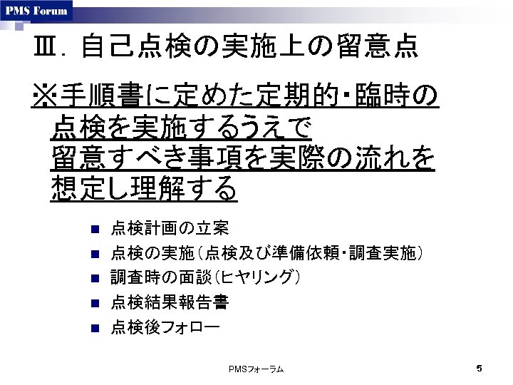 Ⅲ．自己点検の実施上の留意点 ※手順書に定めた定期的・臨時の 点検を実施するうえで 留意すべき事項を実際の流れを 想定し理解する n n n 点検計画の立案 点検の実施（点検及び準備依頼・調査実施） 調査時の面談（ヒヤリング） 点検結果報告書 点検後フォロー PMSフォーラム