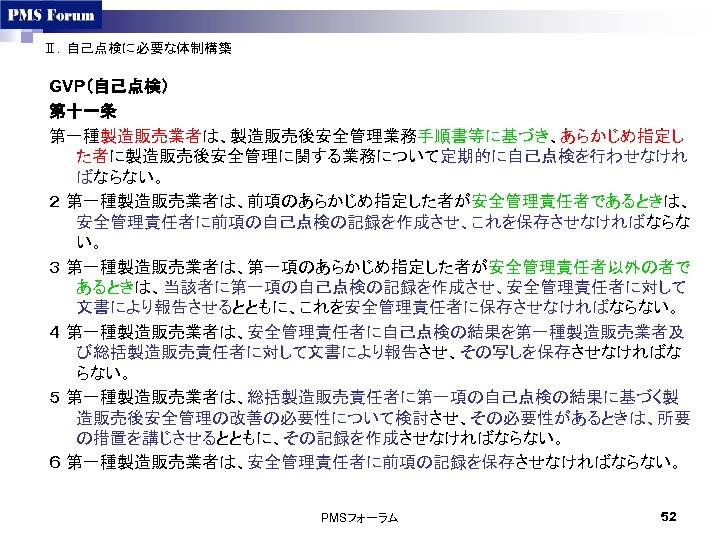 Ⅱ．自己点検に必要な体制構築 GVP（自己点検） 第十一条 第一種製造販売業者は、製造販売後安全管理業務手順書等に基づき、あらかじめ指定し た者に製造販売後安全管理に関する業務について定期的に自己点検を行わせなけれ ばならない。 ２ 第一種製造販売業者は、前項のあらかじめ指定した者が安全管理責任者であるときは、 安全管理責任者に前項の自己点検の記録を作成させ、これを保存させなければならな い。 ３ 第一種製造販売業者は、第一項のあらかじめ指定した者が安全管理責任者以外の者で あるときは、当該者に第一項の自己点検の記録を作成させ、安全管理責任者に対して 文書により報告させるとともに、これを安全管理責任者に保存させなければならない。