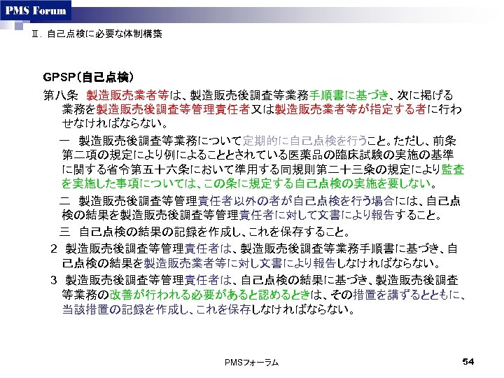 Ⅱ．自己点検に必要な体制構築 GPSP（自己点検） 第八条　製造販売業者等は、製造販売後調査等業務手順書に基づき、次に掲げる 業務を製造販売後調査等管理責任者又は製造販売業者等が指定する者に行わ せなければならない。 　　一　製造販売後調査等業務について定期的に自己点検を行うこと。ただし、前条 第二項の規定により例によることとされている医薬品の臨床試験の実施の基準 に関する省令第五十六条において準用する同規則第二十三粂の規定により監査 を実施した事項については、この条に規定する自己点検の実施を要しない。 　　二　製造販売後調査等管理責任者以外の者が自己点検を行う場合には、自己点 検の結果を製造販売後調査等管理責任者に対して文書により報告すること。 　　三　自己点検の結果の記録を作成し、これを保存すること。 　2　製造販売後調査等管理責任者は、製造販売後調査等業務手順書に基づき、自 己点検の結果を製造販売業者等に対し文書により報告しなければならない。