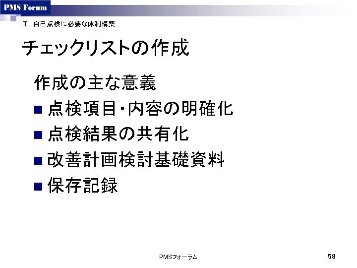 Ⅱ．自己点検に必要な体制構築 チェックリストの作成 作成の主な意義 n 点検項目・内容の明確化 n 点検結果の共有化 n 改善計画検討基礎資料 n 保存記録　 PMSフォーラム 58 