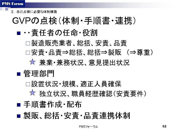 Ⅱ．自己点検に必要な体制構築 GVPの点検（体制・手順書・連携） n ・・責任者の任命・役割 ¨ 製造販売業者、総括、安責、品責　 ¨ 安責・品責⇒総括、総括⇒製販　（⇒尊重） 　　　兼業・兼務状況、意見提出状況 n 管理部門 ¨ 設置状況・規模、適正人員確保 　　　独立状況、職員経歴確認（安責要件）