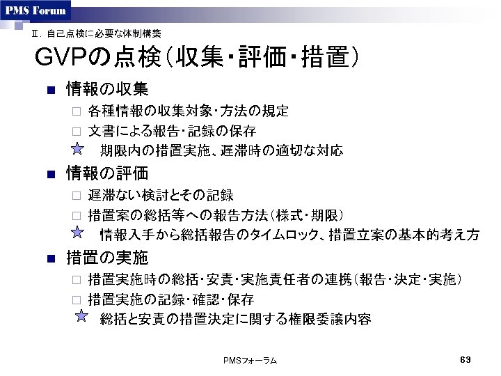 Ⅱ．自己点検に必要な体制構築 GVPの点検（収集・評価・措置） n 情報の収集 各種情報の収集対象・方法の規定 ¨ 文書による報告・記録の保存 　　　期限内の措置実施、遅滞時の適切な対応 ¨ n 情報の評価 遅滞ない検討とその記録 ¨ 措置案の総括等への報告方法（様式・期限）