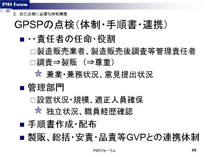 Ⅱ．自己点検に必要な体制構築 GPSPの点検（体制・手順書・連携） n ・・責任者の任命・役割 ¨ 製造販売業者、製造販売後調査等管理責任者　 ¨ 調責⇒製販　（⇒尊重） 　　　兼業・兼務状況、意見提出状況 n 管理部門 ¨ 設置状況・規模、適正人員確保 　　　独立状況、職員経歴確認