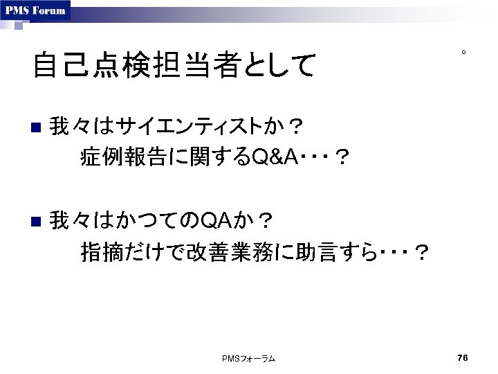 自己点検担当者として n 我々はサイエンティストか？ 症例報告に関するQ&A・・・？ n ○ 我々はかつてのQAか？ 指摘だけで改善業務に助言すら・・・？ PMSフォーラム 76 