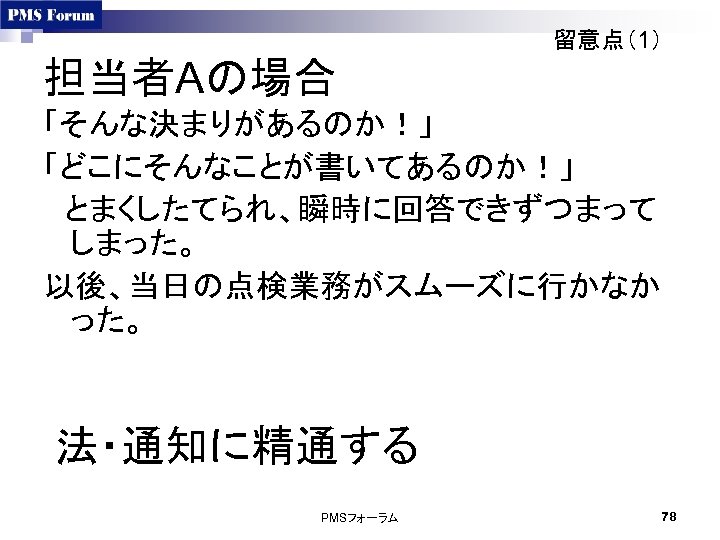 留意点（1） 担当者Aの場合 「そんな決まりがあるのか！」 「どこにそんなことが書いてあるのか！」 　とまくしたてられ、瞬時に回答できずつまって しまった。 以後、当日の点検業務がスムーズに行かなか った。 法・通知に精通する PMSフォーラム 78 