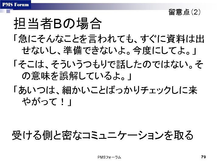 留意点（2） 担当者Bの場合 「急にそんなことを言われても、すぐに資料は出 せないし、準備できないよ。今度にしてよ。」 「そこは、そういうつもりで話したのではない。そ の意味を誤解しているよ。」 「あいつは、細かいことばっかりチェックしに来 やがって！」 受ける側と密なコミュニケーションを取る PMSフォーラム 79 