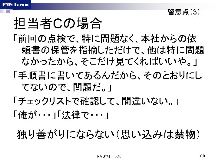 留意点（3） 担当者Cの場合 「前回の点検で、特に問題なく、本社からの依 頼書の保管を指摘しただけで、他は特に問題 なかったから、そこだけ見てくればいいや。」 「手順書に書いてあるんだから、そのとおりにし てないので、問題だ。」 「チェックリストで確認して、間違いない。」 「俺が・・・」「法律で・・・」 独り善がりにならない（思い込みは禁物） PMSフォーラム 80 