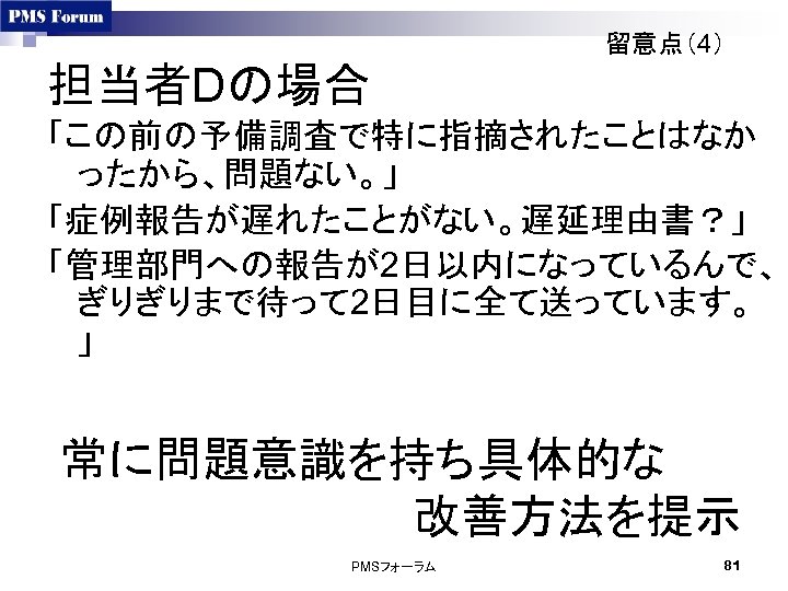 留意点（4） 担当者Dの場合 「この前の予備調査で特に指摘されたことはなか ったから、問題ない。」 「症例報告が遅れたことがない。遅延理由書？」 「管理部門への報告が2日以内になっているんで、 ぎりぎりまで待って 2日目に全て送っています。 」 常に問題意識を持ち具体的な 　　　　　　改善方法を提示 PMSフォーラム 81 