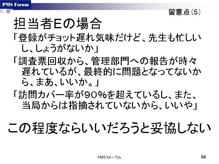 留意点（5） 担当者Eの場合 「登録がチョット遅れ気味だけど、先生も忙しい し、しょうがないか」 「調査票回収から、管理部門への報告が時々 遅れているが、最終的に問題となってないか ら、まあ、いいか。」 「訪問カバー率が９０％を超えているし、また、 当局からは指摘されていないから、いいや」 この程度ならいいだろうと妥協しない PMSフォーラム 82 