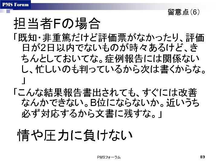 留意点（6） 担当者Fの場合 「既知・非重篤だけど評価票がなかったり、評価 日が2日以内でないものが時々あるけど、き ちんとしておいてな。症例報告には関係ない し、忙しいのも判っているから次は書くからな。 」 「こんな結果報告書出されても、すぐには改善 なんかできない。B位にならないか。近いうち 必ず対応するから文書に残すな。」 情や圧力に負けない PMSフォーラム 83 