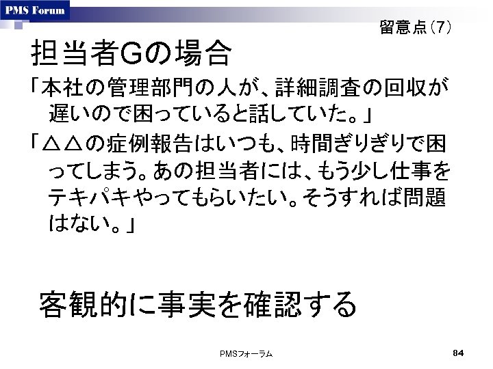 留意点（7） 担当者Gの場合 「本社の管理部門の人が、詳細調査の回収が 遅いので困っていると話していた。」 「△△の症例報告はいつも、時間ぎりぎりで困 ってしまう。あの担当者には、もう少し仕事を テキパキやってもらいたい。そうすれば問題 はない。」 客観的に事実を確認する PMSフォーラム 84 