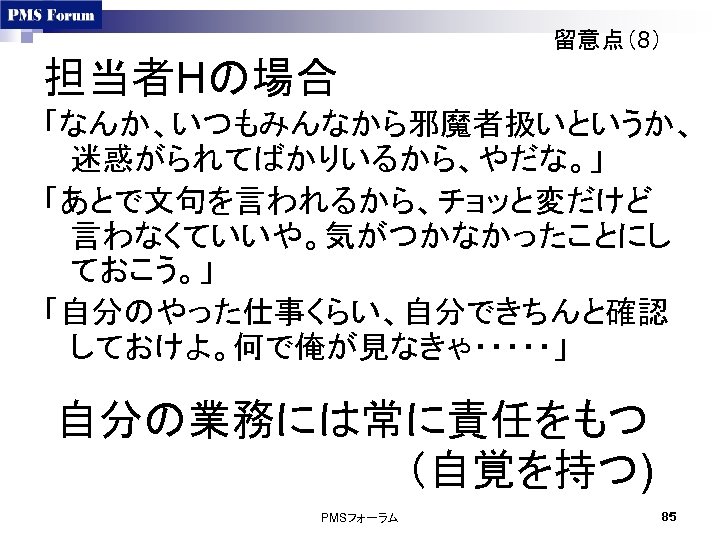 留意点（8） 担当者Hの場合 「なんか、いつもみんなから邪魔者扱いというか、 迷惑がられてばかりいるから、やだな。」 「あとで文句を言われるから、チョッと変だけど 言わなくていいや。気がつかなかったことにし ておこう。」 「自分のやった仕事くらい、自分できちんと確認 しておけよ。何で俺が見なきゃ・・・・・」 自分の業務には常に責任をもつ　　 　　　　　　（自覚を持つ) PMSフォーラム 85 