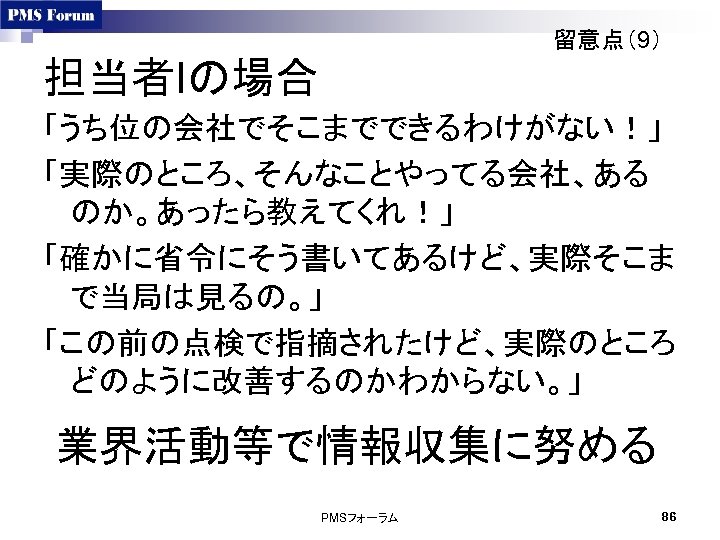 留意点（9） 担当者Iの場合 「うち位の会社でそこまでできるわけがない！」 「実際のところ、そんなことやってる会社、ある のか。あったら教えてくれ！」 「確かに省令にそう書いてあるけど、実際そこま で当局は見るの。」 「この前の点検で指摘されたけど、実際のところ どのように改善するのかわからない。」 業界活動等で情報収集に努める PMSフォーラム 86 