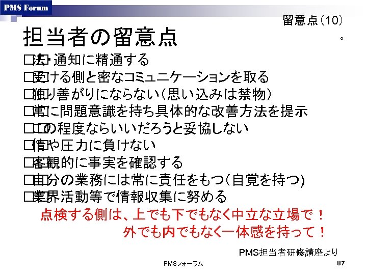 担当者の留意点 留意点（10） ○ 法・通知に精通する 受ける側と密なコミュニケーションを取る 独り善がりにならない（思い込みは禁物） 常に問題意識を持ち具体的な改善方法を提示 この程度ならいいだろうと妥協しない 情や圧力に負けない 客観的に事実を確認する 自分の業務には常に責任をもつ（自覚を持つ) 業界活動等で情報収集に努める 点検する側は、上でも下でもなく中立な立場で！ 　　　　　外でも内でもなく一体感を持って！