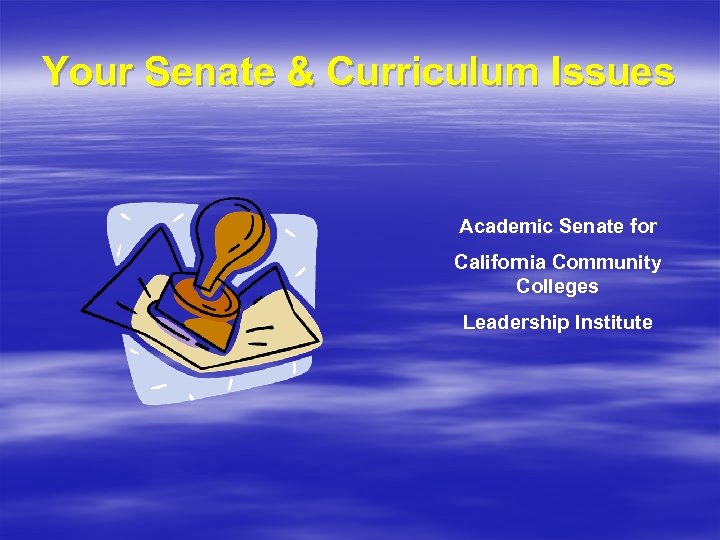 Your Senate & Curriculum Issues Academic Senate for California Community Colleges Leadership Institute 