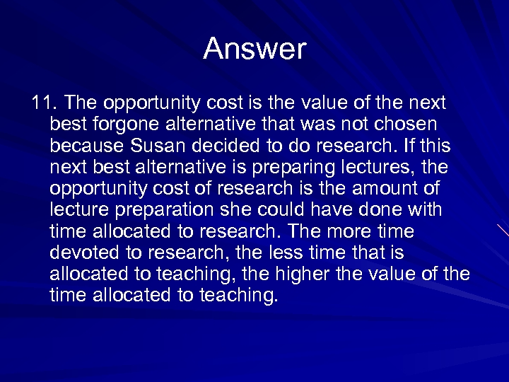 Answer 11. The opportunity cost is the value of the next best forgone alternative