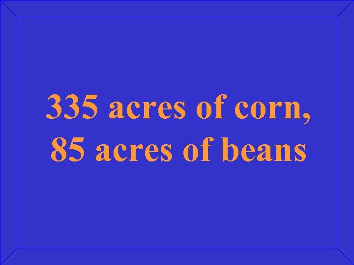 335 acres of corn, 85 acres of beans 