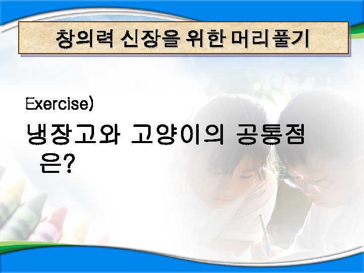 창의력 신장을 위한 머리풀기 Exercise) 냉장고와 고양이의 공통점 은? 