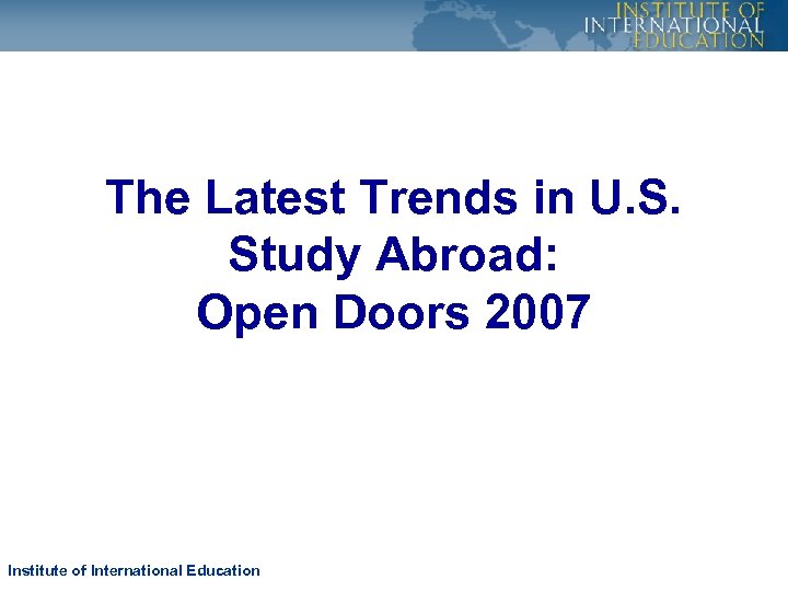 The Latest Trends in U. S. Study Abroad: Open Doors 2007 Institute of International