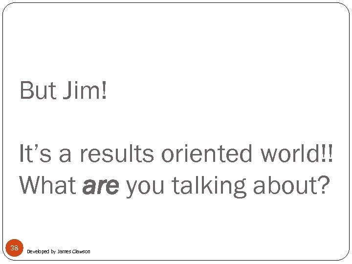 But Jim! It’s a results oriented world!! What are you talking about? 38 Developed