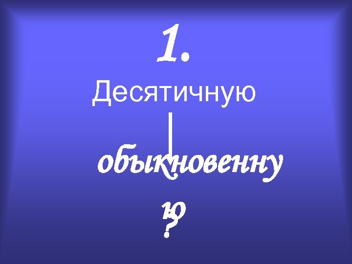 1. Десятичную обыкновенну ю ? 