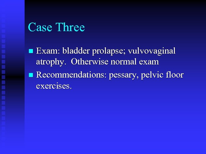 Case Three Exam: bladder prolapse; vulvovaginal atrophy. Otherwise normal exam n Recommendations: pessary, pelvic