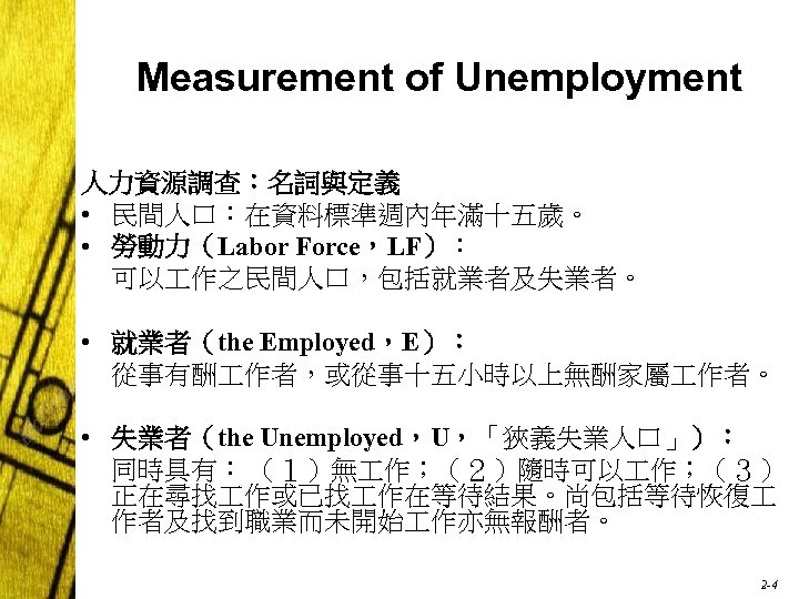Measurement of Unemployment 人力資源調查：名詞與定義 • 民間人口：在資料標準週內年滿十五歲。 • 勞動力（Labor Force，LF）： 可以 作之民間人口，包括就業者及失業者。 • 就業者（the Employed，E）：
