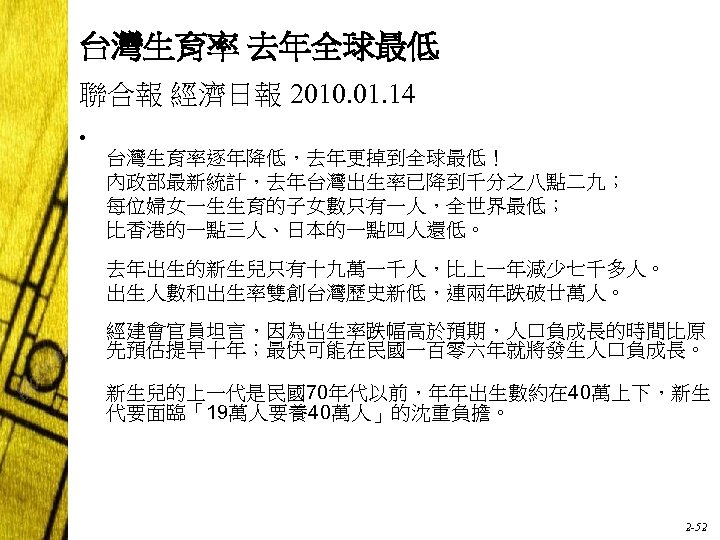 台灣生育率 去年全球最低 聯合報 經濟日報 2010. 01. 14 • 台灣生育率逐年降低，去年更掉到全球最低！ 內政部最新統計，去年台灣出生率已降到千分之八點二九； 每位婦女一生生育的子女數只有一人，全世界最低； 比香港的一點三人、日本的一點四人還低。 去年出生的新生兒只有十九萬一千人，比上一年減少七千多人。 出生人數和出生率雙創台灣歷史新低，連兩年跌破廿萬人。