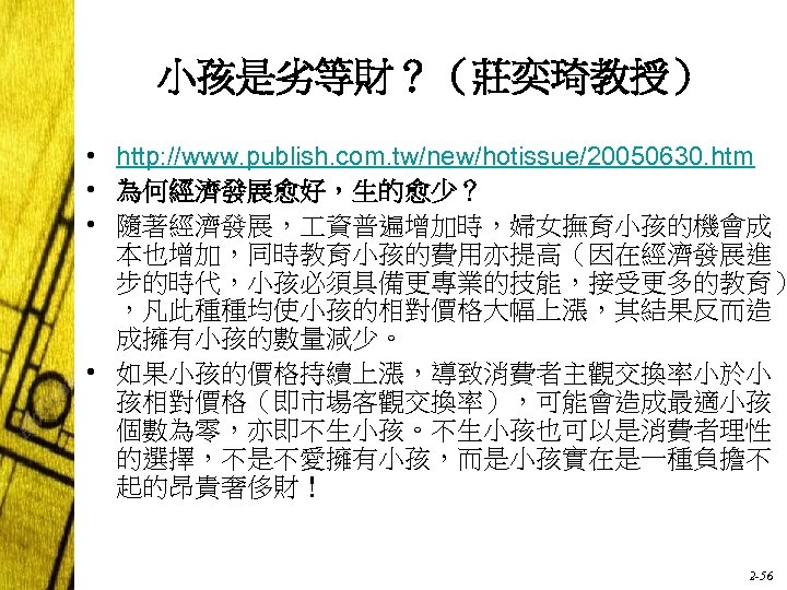 小孩是劣等財？（莊奕琦教授） • http: //www. publish. com. tw/new/hotissue/20050630. htm • 為何經濟發展愈好，生的愈少？ • 隨著經濟發展， 資普遍增加時，婦女撫育小孩的機會成 本也增加，同時教育小孩的費用亦提高（因在經濟發展進