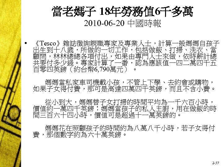 當老媽子 18年勞務值 6千多萬 2010 -06 -20 中國時報 • 《Tesco》雜誌徵詢親職專家及專業人士，計算一般媽媽自孩子 出生到十八歲，所做的一切 作，包括做飯、打掃、洗衣、當 顧問，林林總總各項付出，如果由專門人士來做，依時薪計總 共要付多少錢。專家計算了一番，認為應該值一四二萬四千五 百零四英鎊（約台幣
