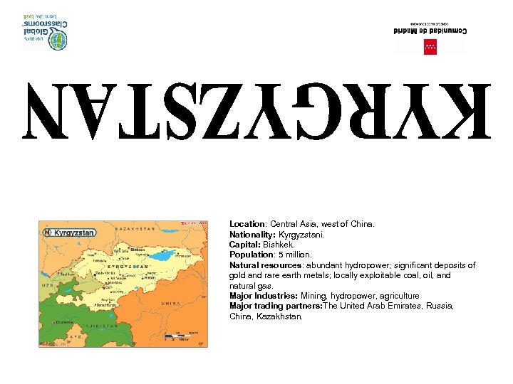 Location: Central Asia, west of China. Nationality: Kyrgyzstani. Capital: Bishkek. Population: 5 million. Natural