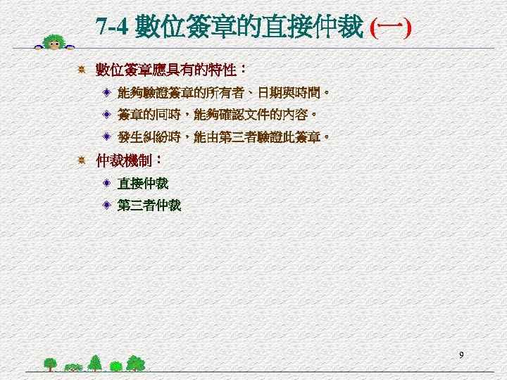 7 -4 數位簽章的直接仲裁 (一) 數位簽章應具有的特性： 能夠驗證簽章的所有者、日期與時間。 簽章的同時，能夠確認文件的內容。 發生糾紛時，能由第三者驗證此簽章。 仲裁機制： 直接仲裁 第三者仲裁 9 