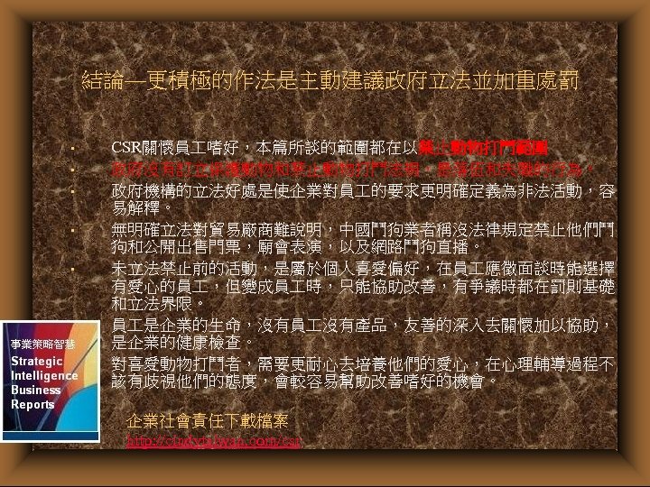結論—更積極的作法是主動建議政府立法並加重處罰 • • CSR關懷員 嗜好，本篇所談的範圍都在以禁止動物打鬥範圍 政府沒有訂立保護動物和禁止動物打鬥法規，是落伍和失職的行為。 政府機構的立法好處是使企業對員 的要求更明確定義為非法活動，容 易解釋。 無明確立法對貿易廠商難說明，中國鬥狗業者稱沒法律規定禁止他們鬥 狗和公開出售門票，廟會表演，以及網路鬥狗直播。 未立法禁止前的活動，是屬於個人喜愛偏好，在員 應徵面談時能選擇 有愛心的員