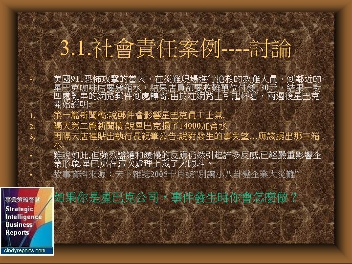 3. 1. 社會責任案例----討論 • 美國911恐怖攻擊的當天，在災難現場進行搶救的救難人員，到鄰近的 星巴克咖啡店要幾箱水，結果店員卻要救難單位付錢 130元，結果一封 四處亂串的網路郵件到處轉寄. 由於在網路上引起杯葛，兩週後星巴克 開始說明: 第一篇新聞稿: 說郵件會影響星巴克員 士氣. 隔天第二篇新聞稿:
