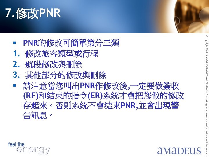 7. 修改PNR PNR的修改可簡單第分三類 修改旅客類型或行程 航段修改與刪除 其他部分的修改與刪除 請注意當您叫出PNR作修改後, 一定要做簽收 (RF)和結束的指令(ER)系統才會把您做的修改 存起來。否則系統不會結束PNR, 並會出現警 告訊息。 © copyright
